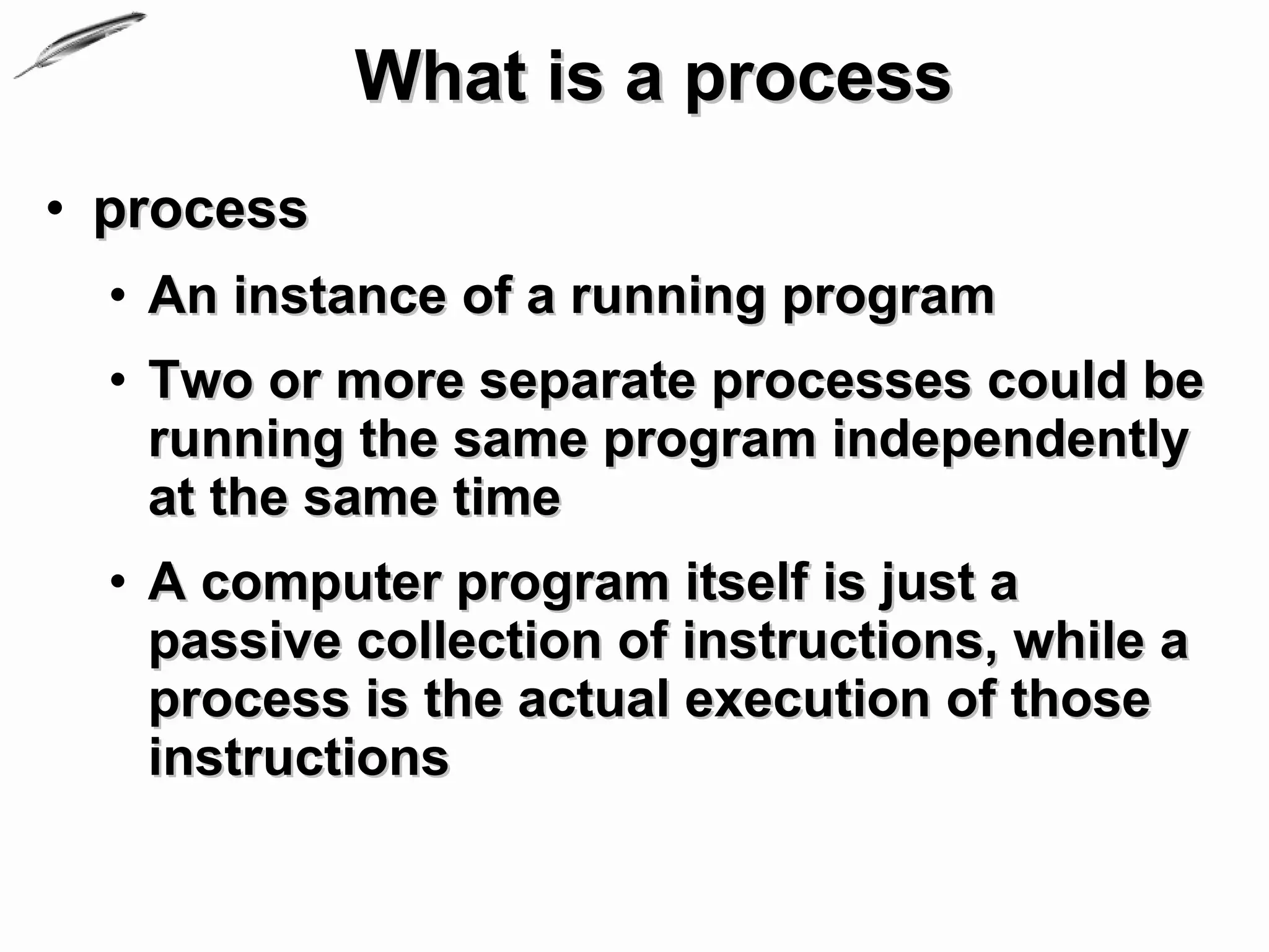 What is a process
• process
  • An instance of a running program
  • Two or more separate processes could be
    running the same program independently
    at the same time
  • A computer program itself is just a
    passive collection of instructions, while a
    process is the actual execution of those
    instructions
 