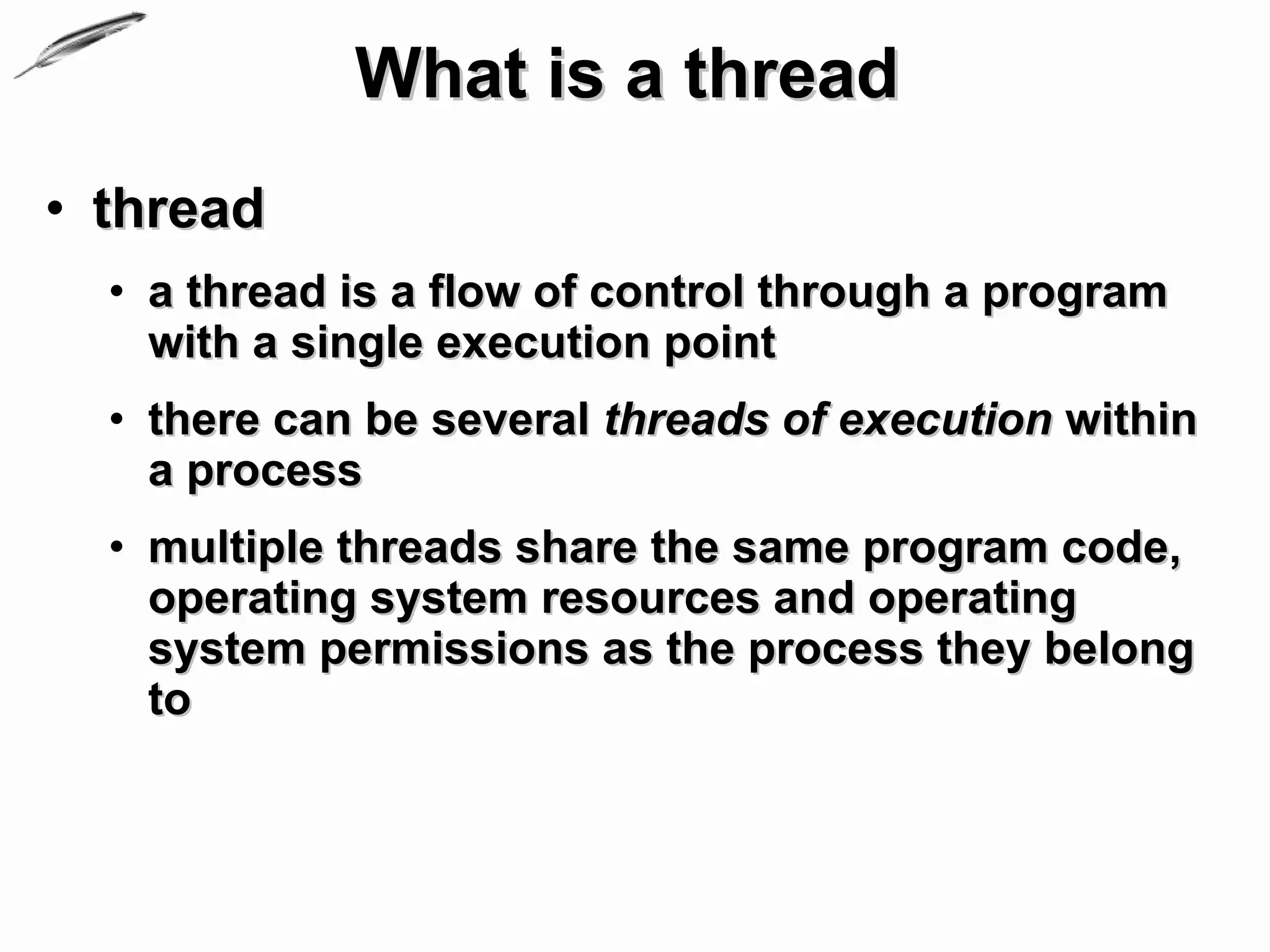 What is a thread
• thread
  • a thread is a flow of control through a program
    with a single execution point
  • there can be several threads of execution within
    a process
  • multiple threads share the same program code,
    operating system resources and operating
    system permissions as the process they belong
    to
 