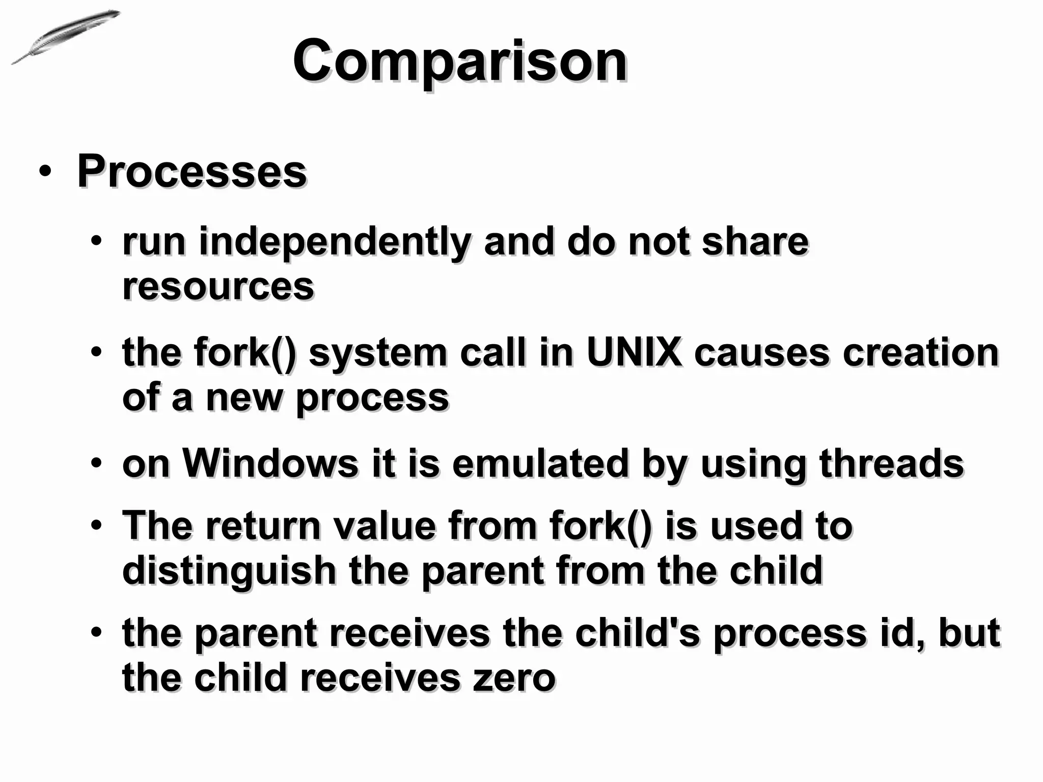 Comparison
• Processes
  • run independently and do not share
    resources
  • the fork() system call in UNIX causes creation
    of a new process
  • on Windows it is emulated by using threads
  • The return value from fork() is used to
    distinguish the parent from the child
  • the parent receives the child's process id, but
    the child receives zero
 