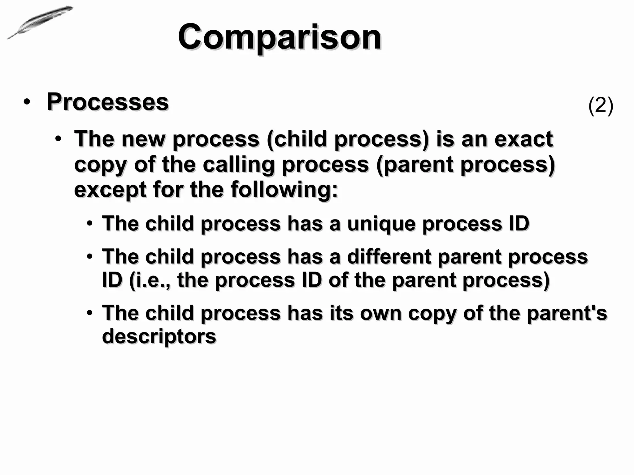 Comparison
• Processes                                          (2)
  • The new process (child process) is an exact
    copy of the calling process (parent process)
    except for the following:
    • The child process has a unique process ID
    • The child process has a different parent process
      ID (i.e., the process ID of the parent process)
    • The child process has its own copy of the parent's
      descriptors
 