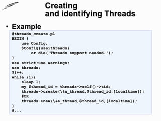 Creating
               and identifying Threads
• Example
 #threads_create.pl
 BEGIN {
      use Config;
      $Config{useithreads}
          or die('Threads support needed.');
 }
 use strict;use warnings;
 use threads;
 $|++;
 while (1){
      sleep 1;
      my $thread_id = threads->self()->tid;
      threads->create(&a_thread,$thread_id,[localtime]);
      #OR
      threads->new(&a_thread,$thread_id,[localtime]);
 }
 #...
 