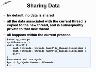 Sharing Data
• by default, no data is shared
• all the data associated with the current thread is
  copied to the new thread, and is subsequently
  private to that new thread
• all happens within the current process
  #sharing_data.pl
  my @threads = ();
  while ($i<30){
       push @threads, threads->new(&a_thread,[localtime]);
       push @threads, threads->new(&a_thread,[localtime]);
       $i++;
  }
  #uncomment and run again
  #print $_->join foreach @threads;
  #...
 