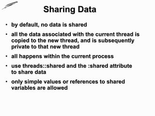 Sharing Data
• by default, no data is shared
• all the data associated with the current thread is
  copied to the new thread, and is subsequently
  private to that new thread
• all happens within the current process
• use threads::shared and the :shared attribute
  to share data
• only simple values or references to shared
  variables are allowed
 