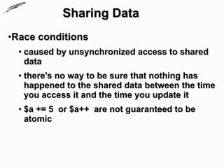 Sharing Data
•Race conditions
  ●   caused by unsynchronized access to shared
      data
  ●   there's no way to be sure that nothing has
      happened to the shared data between the time
      you access it and the time you update it
  ●   $a += 5 or $a++ are not guaranteed to be
      atomic
 