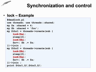 Synchronization and control
• lock – Example
 #deadlock.pl
 use threads; use threads::shared;
 my $a :shared = 4;
 my $b :shared = 'foo';
 my $thr1 = threads->create(sub {
     lock($a);
     sleep(2);
     lock($b);
     $a++; $b .= $a;
 })->join ;
 my $thr2 = threads->create(sub {
     lock($b);
     sleep(2);
     lock($a);
     $a++; $b .= $a;
 })->join ;
 print $thr1,$/,$thr2,$/;
 