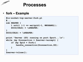 Processes
• fork – Example
 #io-socket-tcp-server-fork.pl
 #...
 sub REAPER {
      1 until (-1 == waitpid(-1, WNOHANG));
      $SIG{CHLD} = &REAPER;
 }
 $SIG{CHLD} = &REAPER;

 print "Server ($0) running on port $port...n";
 while (my $connection = $server->accept) {
     if (my $pid = fork){
         handle_connection($connection,$$);
     }
 }
 $server->close();
 