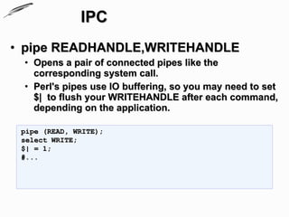 IPC
• pipe READHANDLE,WRITEHANDLE
 • Opens a pair of connected pipes like the
   corresponding system call.
 • Perl's pipes use IO buffering, so you may need to set
   $| to flush your WRITEHANDLE after each command,
   depending on the application.

 pipe (READ, WRITE);
 select WRITE;
 $| = 1;
 #...
 