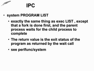IPC
• system PROGRAM LIST
  • exactly the same thing as exec LIST , except
    that a fork is done first, and the parent
    process waits for the child process to
    complete
  • The return value is the exit status of the
    program as returned by the wait call
  • see perlfunc/system
 
