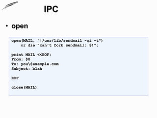 IPC
• open
 open(MAIL, "|/usr/lib/sendmail -oi -t")
     or die "can't fork sendmail: $!";

 print MAIL <<EOF;
 From: $0
 To: you@example.com
 Subject: blah

 EOF

 close(MAIL)
 