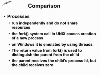 Comparison
• Processes
  • run independently and do not share
    resources
  • the fork() system call in UNIX causes creation
    of a new process
  • on Windows it is emulated by using threads
  • The return value from fork() is used to
    distinguish the parent from the child
  • the parent receives the child's process id, but
    the child receives zero
 