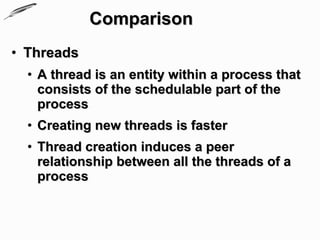 Comparison
• Threads
  • A thread is an entity within a process that
    consists of the schedulable part of the
    process
  • Creating new threads is faster
  • Thread creation induces a peer
    relationship between all the threads of a
    process
 
