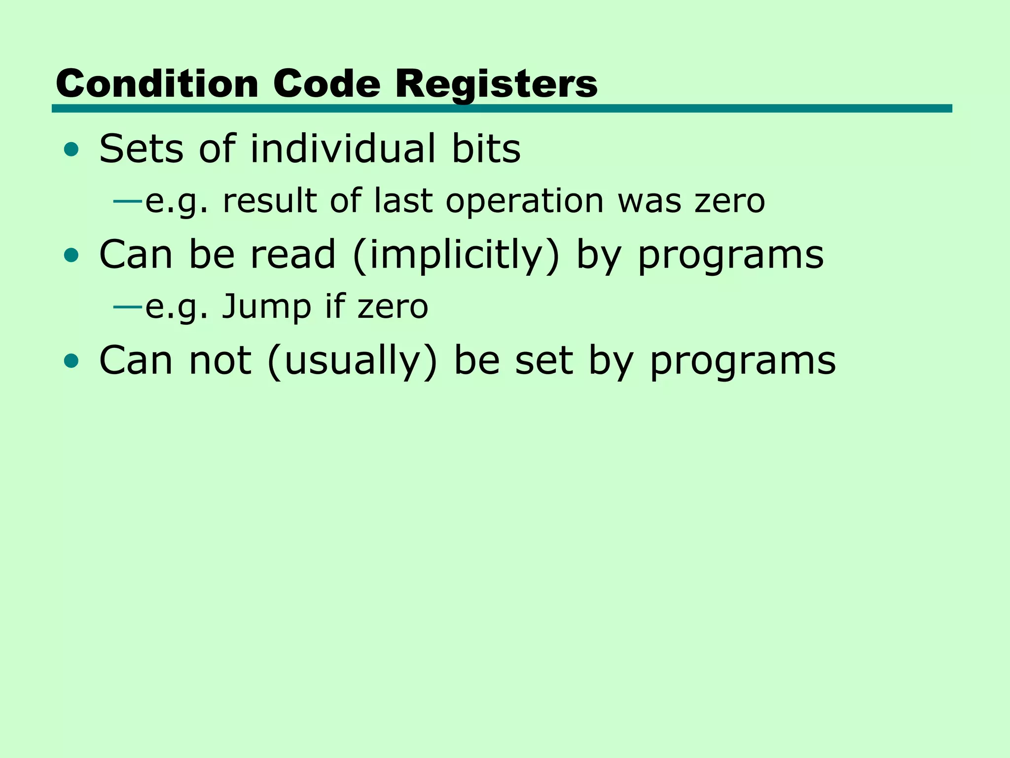 Condition Code Registers
• Sets of individual bits
  —e.g. result of last operation was zero
• Can be read (implicitly) by programs
  —e.g. Jump if zero
• Can not (usually) be set by programs
 