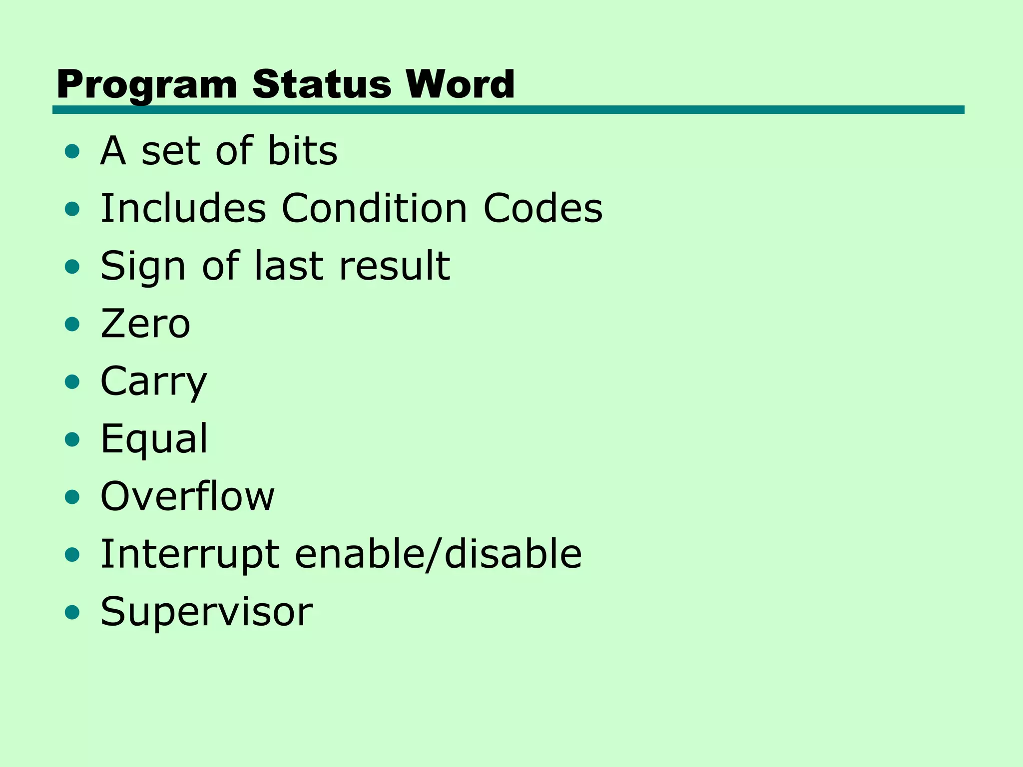 Program Status Word
•   A set of bits
•   Includes Condition Codes
•   Sign of last result
•   Zero
•   Carry
•   Equal
•   Overflow
•   Interrupt enable/disable
•   Supervisor
 