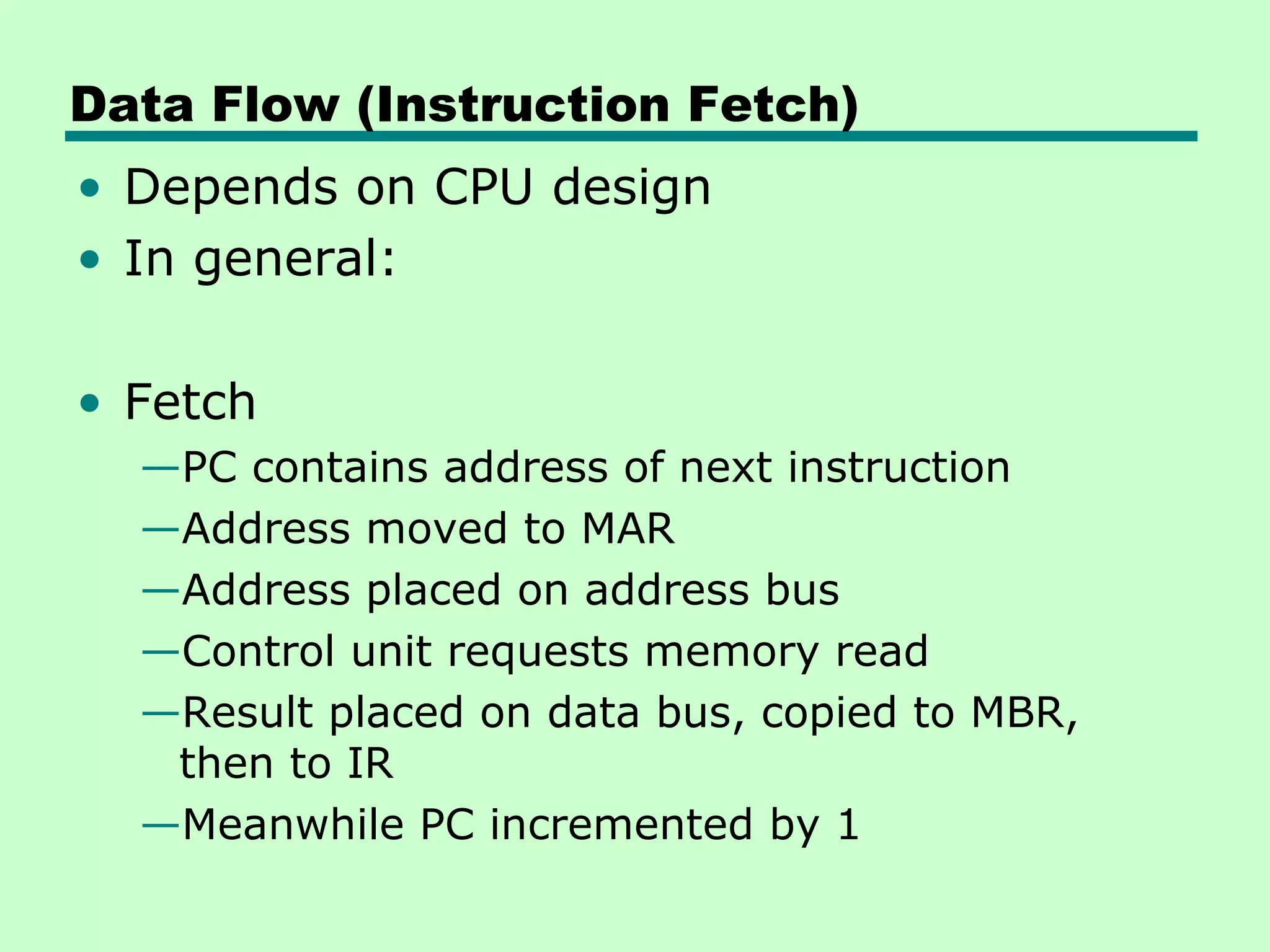 Data Flow (Instruction Fetch)
• Depends on CPU design
• In general:

• Fetch
  —PC contains address of next instruction
  —Address moved to MAR
  —Address placed on address bus
  —Control unit requests memory read
  —Result placed on data bus, copied to MBR,
   then to IR
  —Meanwhile PC incremented by 1
 