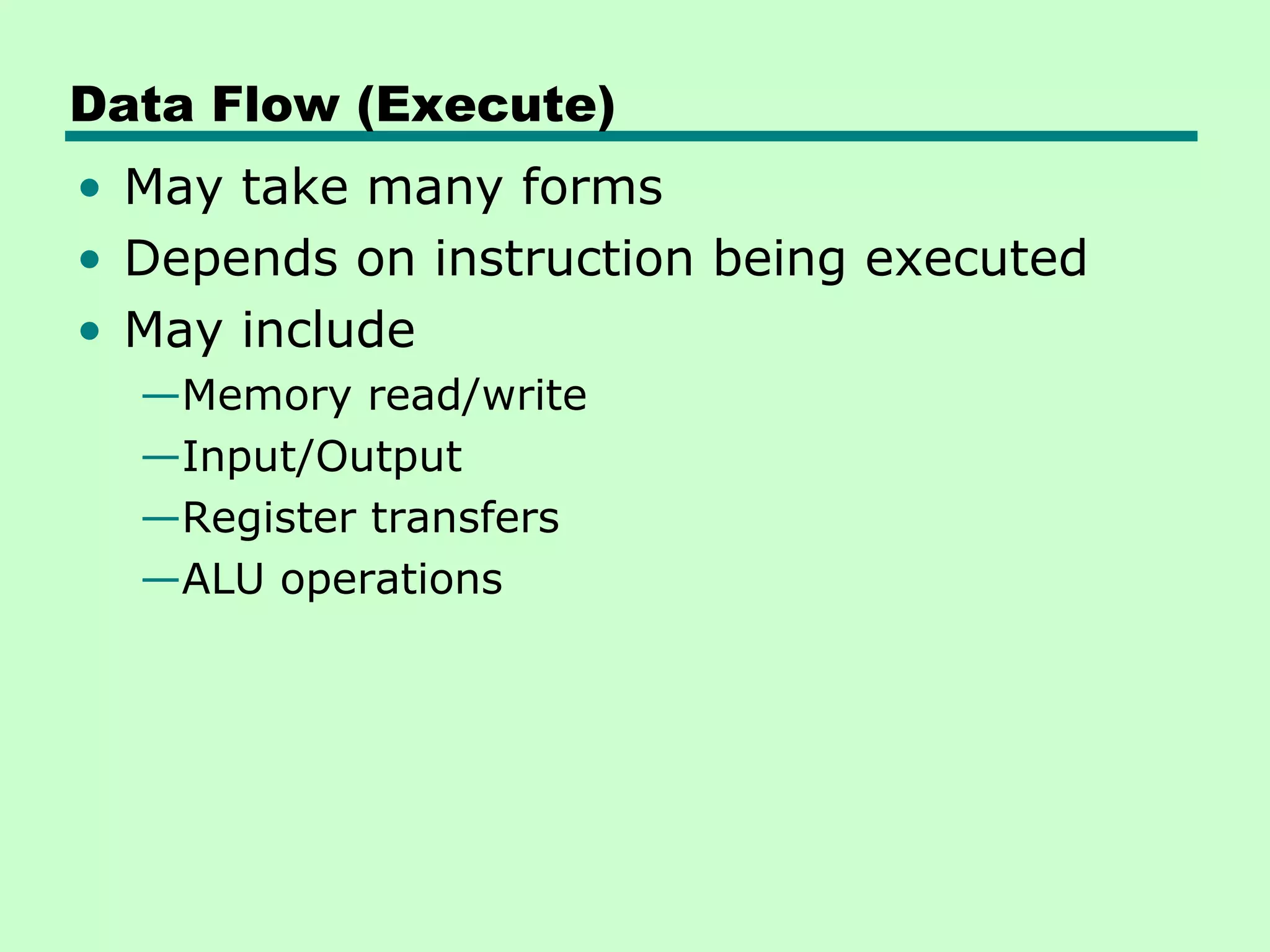 Data Flow (Execute)
• May take many forms
• Depends on instruction being executed
• May include
  —Memory read/write
  —Input/Output
  —Register transfers
  —ALU operations
 