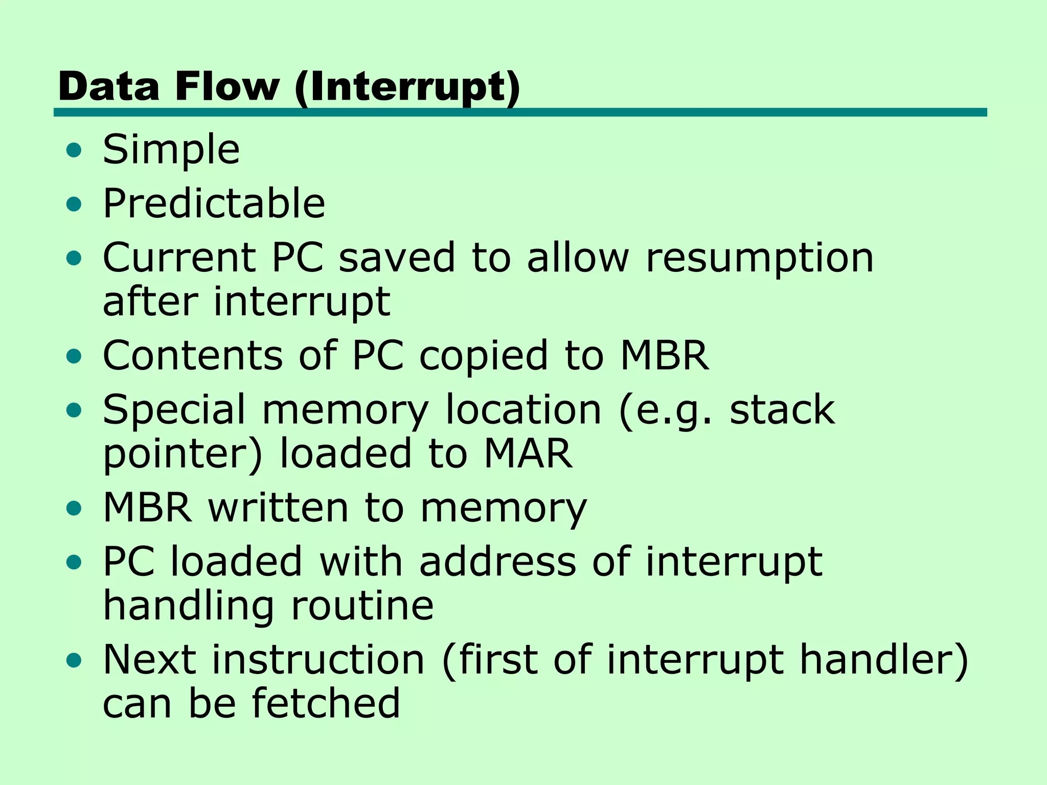Data Flow (Interrupt)
• Simple
• Predictable
• Current PC saved to allow resumption
  after interrupt
• Contents of PC copied to MBR
• Special memory location (e.g. stack
  pointer) loaded to MAR
• MBR written to memory
• PC loaded with address of interrupt
  handling routine
• Next instruction (first of interrupt handler)
  can be fetched
 