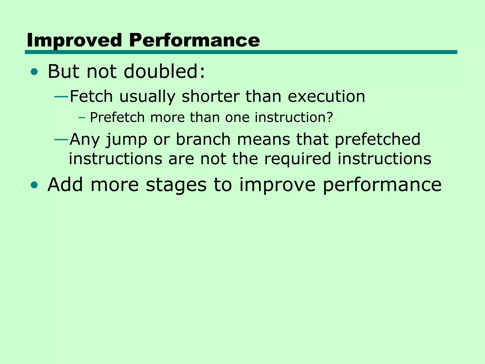 Improved Performance
• But not doubled:
  —Fetch usually shorter than execution
     – Prefetch more than one instruction?
  —Any jump or branch means that prefetched
   instructions are not the required instructions
• Add more stages to improve performance
 