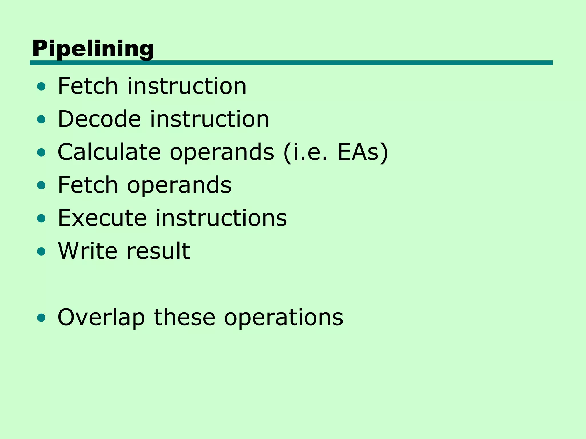 Pipelining
•   Fetch instruction
•   Decode instruction
•   Calculate operands (i.e. EAs)
•   Fetch operands
•   Execute instructions
•   Write result

• Overlap these operations
 