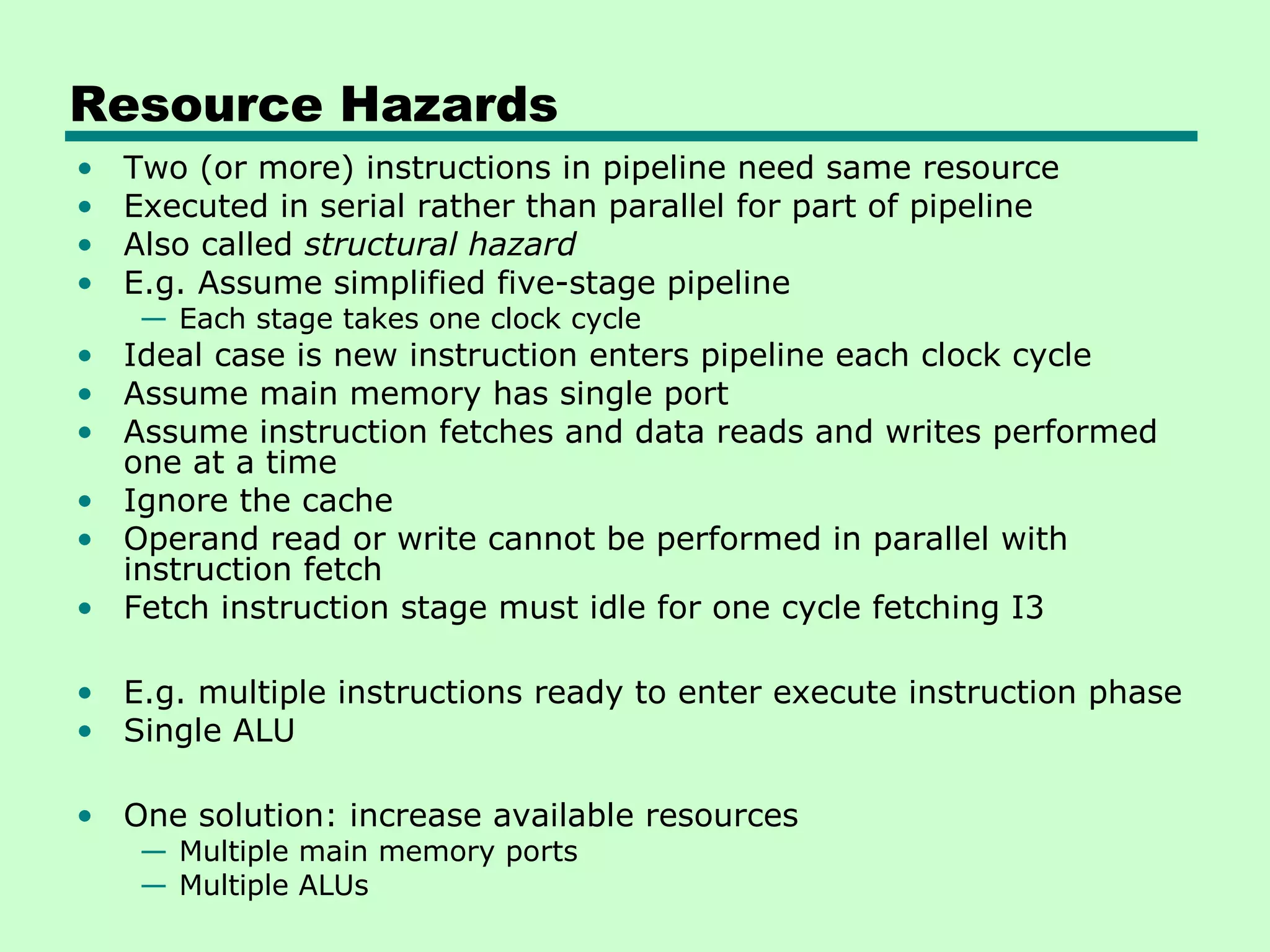 Resource Hazards
•   Two (or more) instructions in pipeline need same resource
•   Executed in serial rather than parallel for part of pipeline
•   Also called structural hazard
•   E.g. Assume simplified five-stage pipeline
     — Each stage takes one clock cycle
• Ideal case is new instruction enters pipeline each clock cycle
• Assume main memory has single port
• Assume instruction fetches and data reads and writes performed
  one at a time
• Ignore the cache
• Operand read or write cannot be performed in parallel with
  instruction fetch
• Fetch instruction stage must idle for one cycle fetching I3

• E.g. multiple instructions ready to enter execute instruction phase
• Single ALU

• One solution: increase available resources
     — Multiple main memory ports
     — Multiple ALUs
 