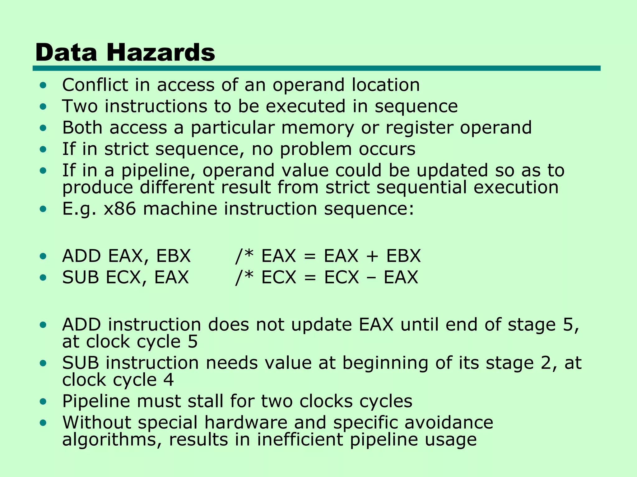 Data Hazards
• Conflict in access of an operand location
• Two instructions to be executed in sequence
• Both access a particular memory or register operand
• If in strict sequence, no problem occurs
• If in a pipeline, operand value could be updated so as to
  produce different result from strict sequential execution
• E.g. x86 machine instruction sequence:

• ADD EAX, EBX        /* EAX = EAX + EBX
• SUB ECX, EAX        /* ECX = ECX – EAX

• ADD instruction does not update EAX until end of stage 5,
  at clock cycle 5
• SUB instruction needs value at beginning of its stage 2, at
  clock cycle 4
• Pipeline must stall for two clocks cycles
• Without special hardware and specific avoidance
  algorithms, results in inefficient pipeline usage
 