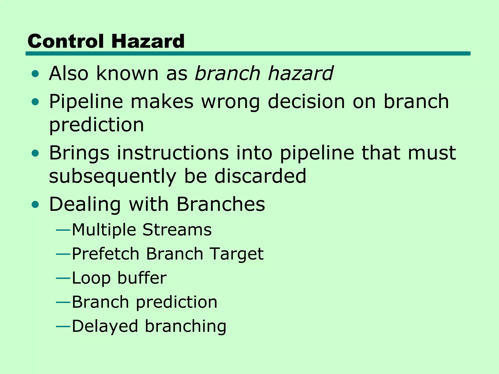 Control Hazard
• Also known as branch hazard
• Pipeline makes wrong decision on branch
  prediction
• Brings instructions into pipeline that must
  subsequently be discarded
• Dealing with Branches
  —Multiple Streams
  —Prefetch Branch Target
  —Loop buffer
  —Branch prediction
  —Delayed branching
 