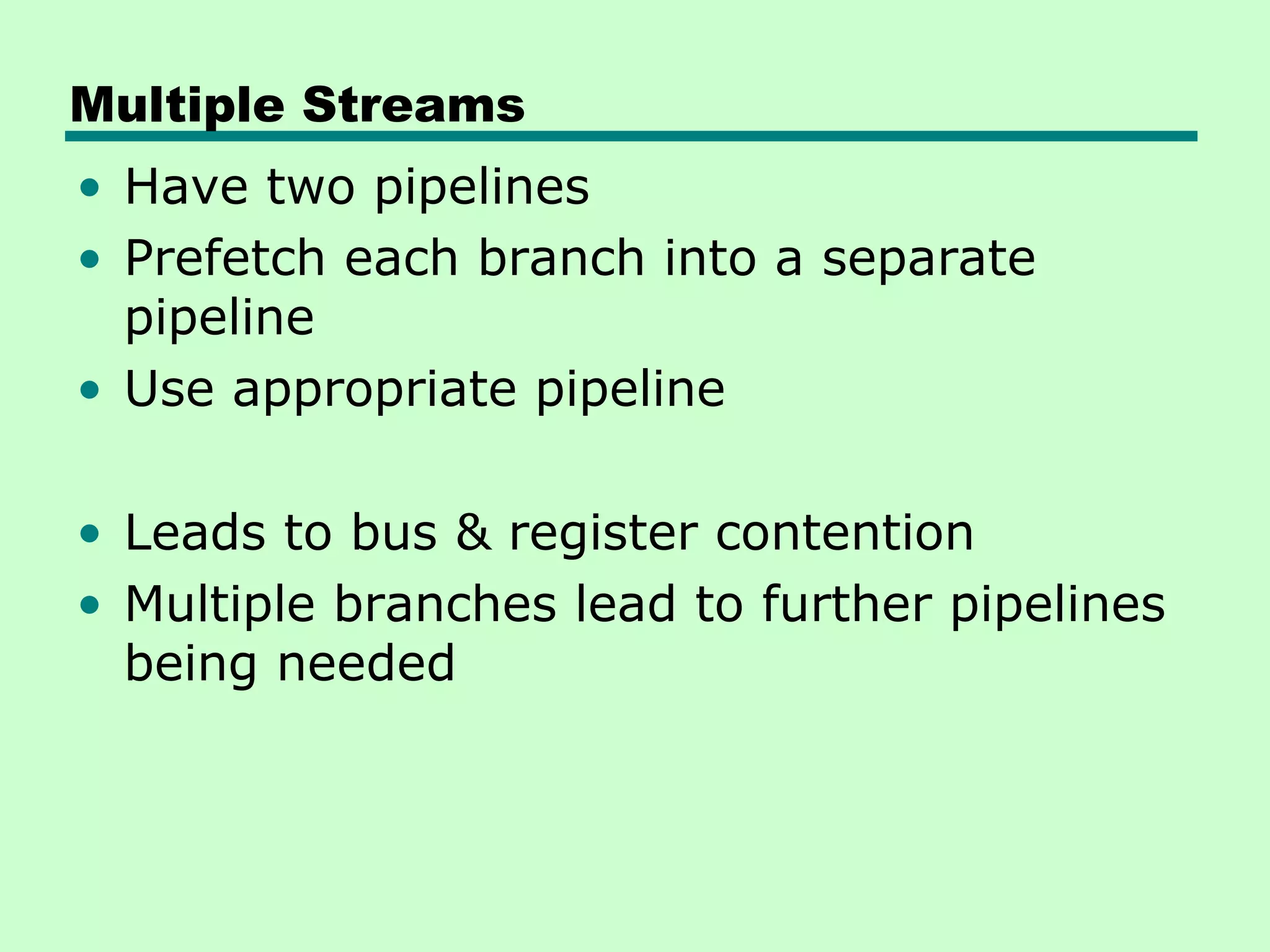 Multiple Streams
• Have two pipelines
• Prefetch each branch into a separate
  pipeline
• Use appropriate pipeline

• Leads to bus & register contention
• Multiple branches lead to further pipelines
  being needed
 