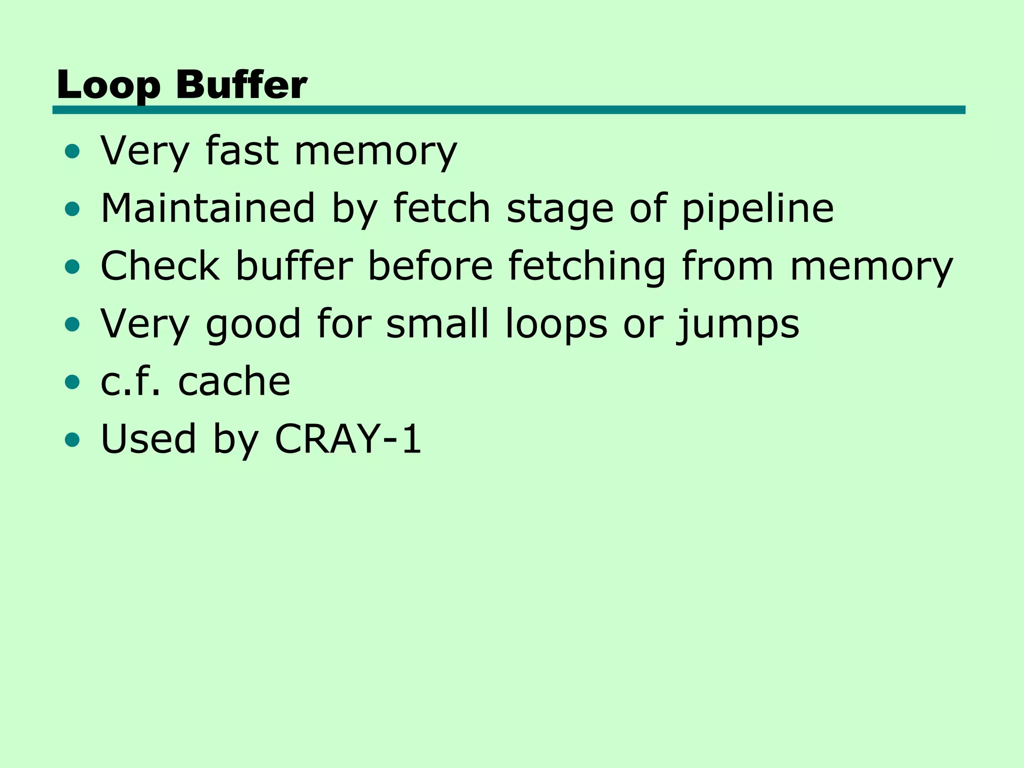 Loop Buffer
•   Very fast memory
•   Maintained by fetch stage of pipeline
•   Check buffer before fetching from memory
•   Very good for small loops or jumps
•   c.f. cache
•   Used by CRAY-1
 