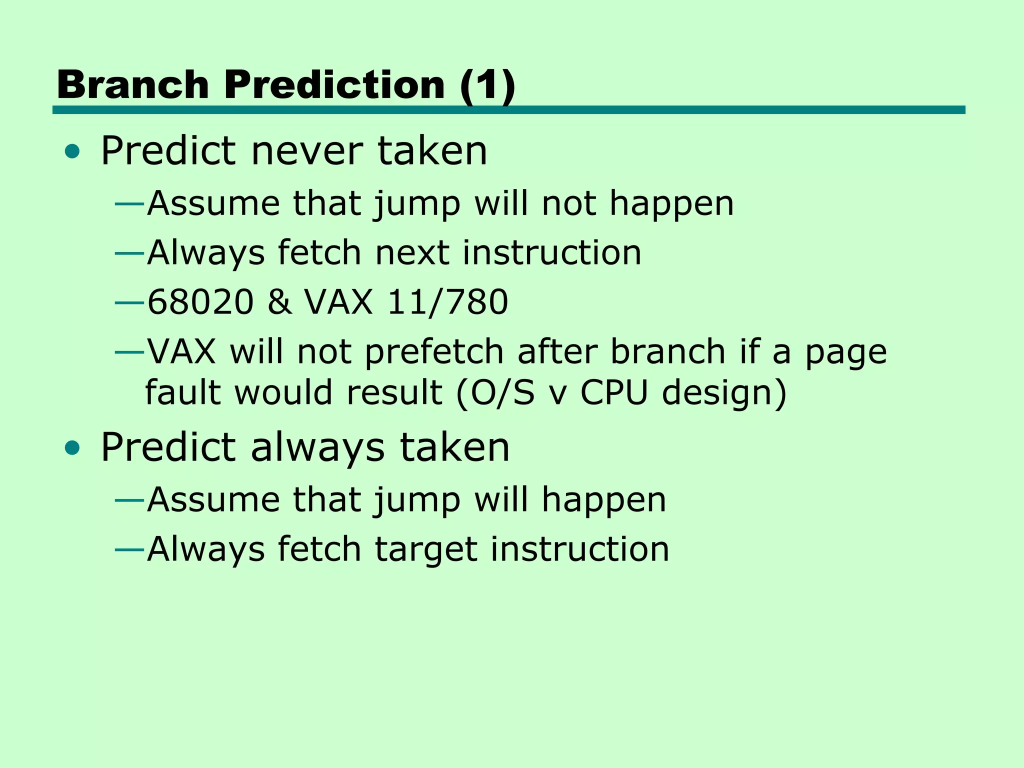Branch Prediction (1)
• Predict never taken
  —Assume that jump will not happen
  —Always fetch next instruction
  —68020 & VAX 11/780
  —VAX will not prefetch after branch if a page
   fault would result (O/S v CPU design)
• Predict always taken
  —Assume that jump will happen
  —Always fetch target instruction
 