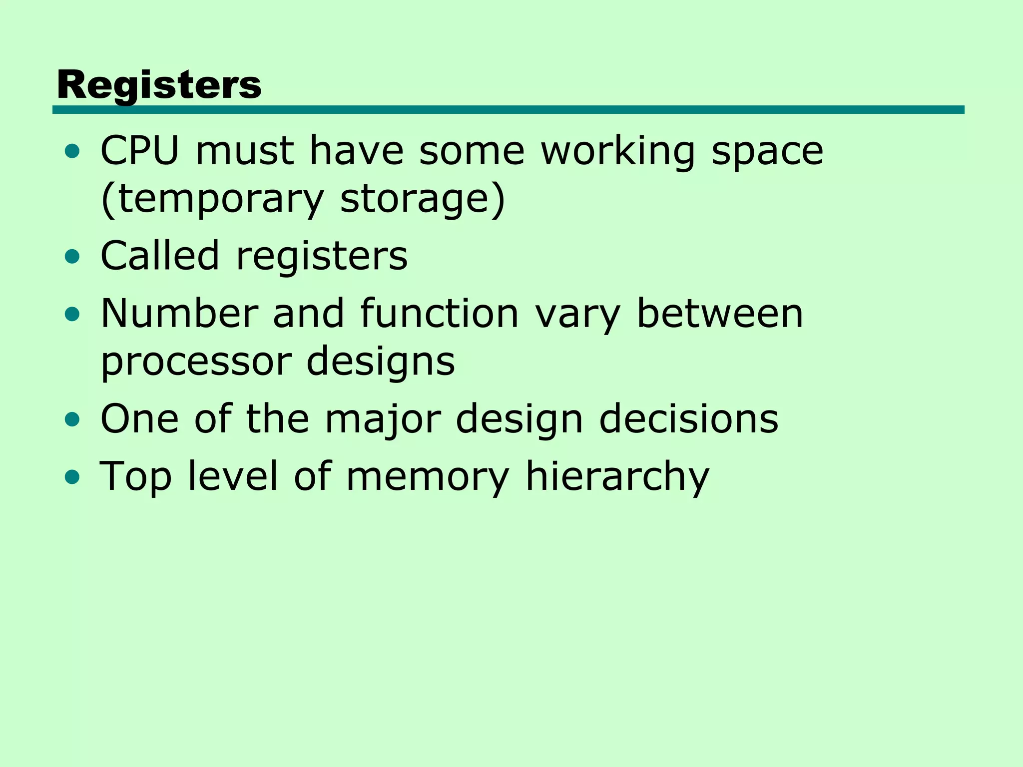 Registers
• CPU must have some working space
  (temporary storage)
• Called registers
• Number and function vary between
  processor designs
• One of the major design decisions
• Top level of memory hierarchy
 