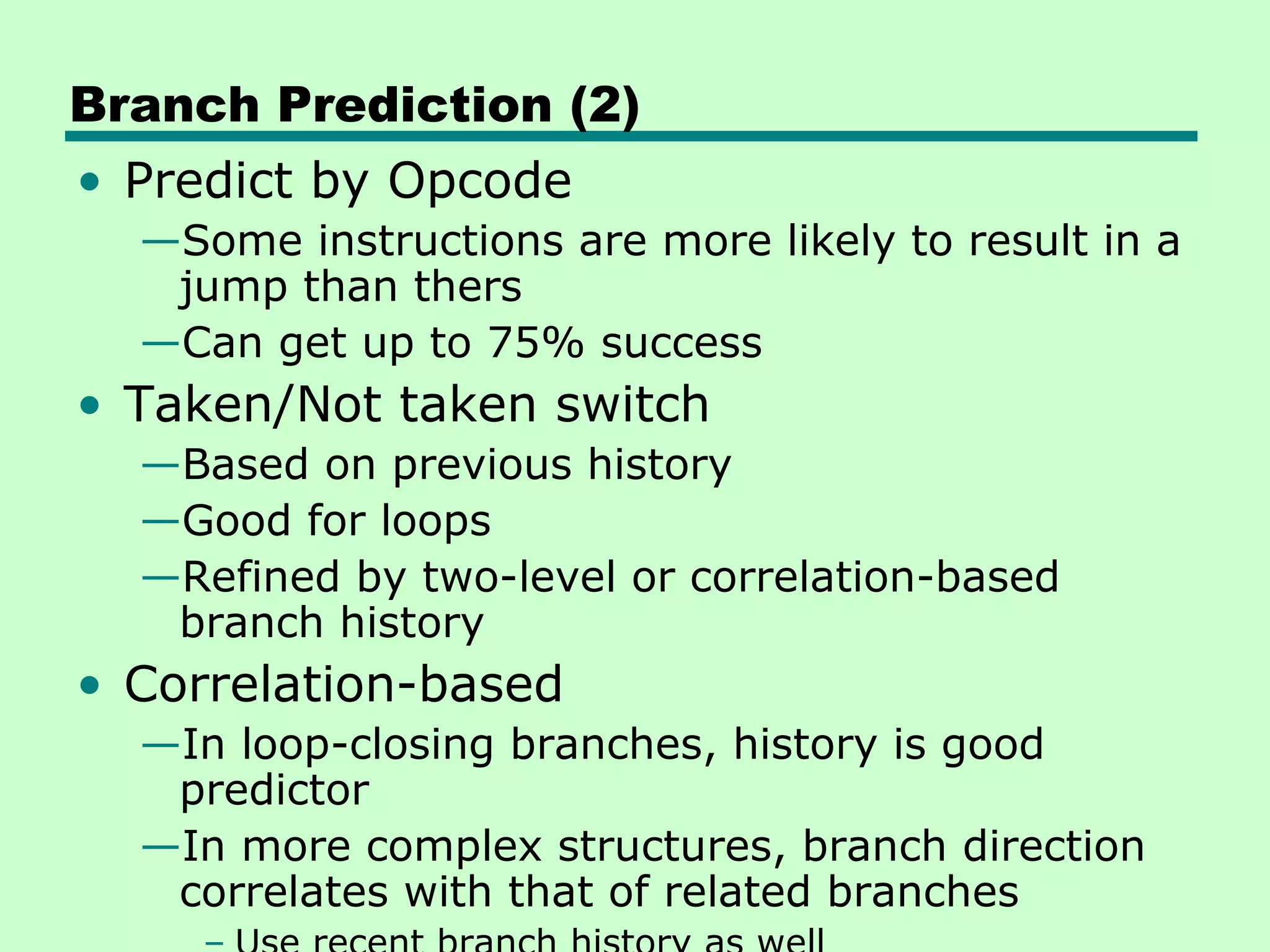 Branch Prediction (2)
• Predict by Opcode
  —Some instructions are more likely to result in a
   jump than thers
  —Can get up to 75% success
• Taken/Not taken switch
  —Based on previous history
  —Good for loops
  —Refined by two-level or correlation-based
   branch history
• Correlation-based
  —In loop-closing branches, history is good
   predictor
  —In more complex structures, branch direction
   correlates with that of related branches
 