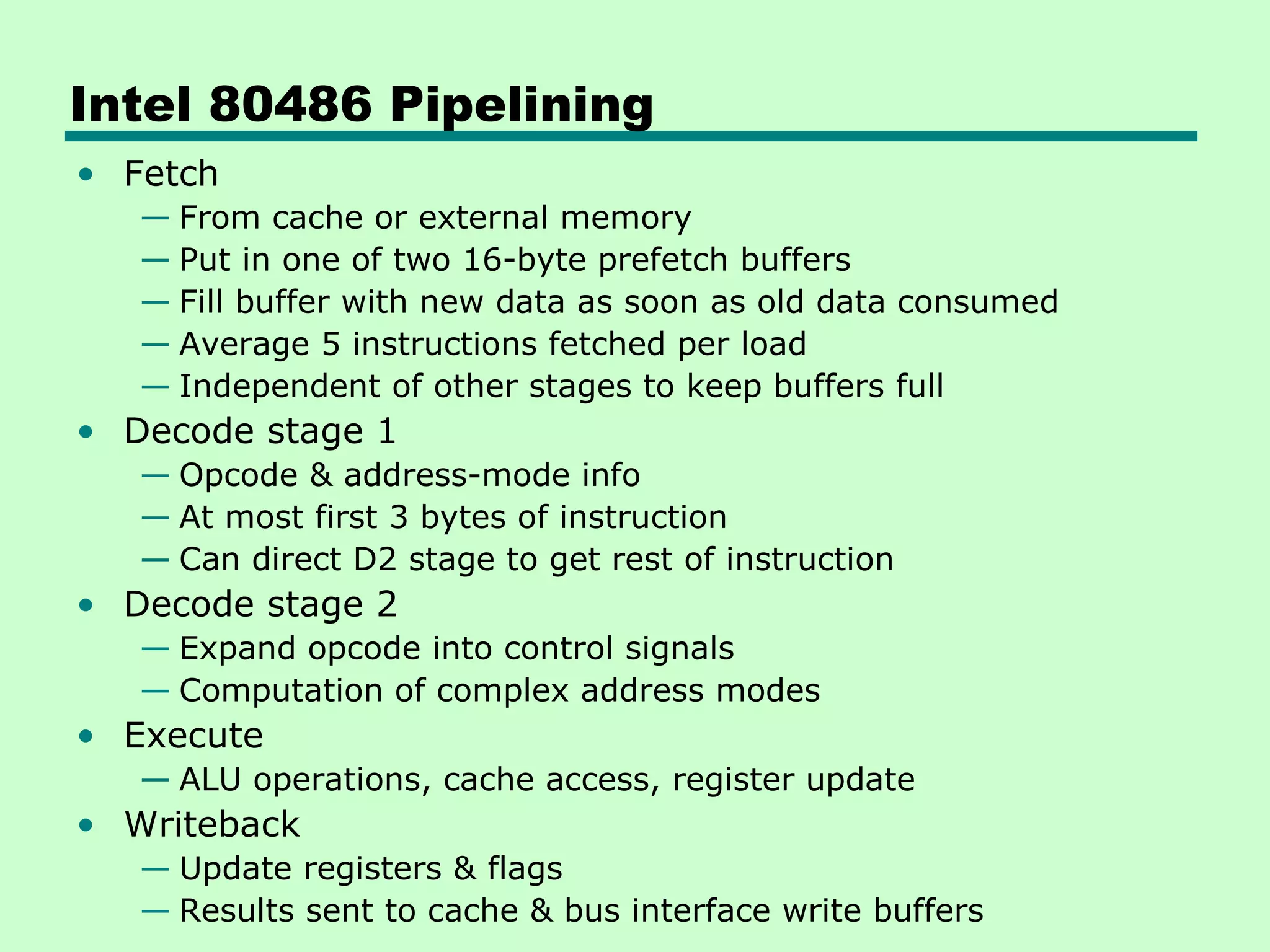 Intel 80486 Pipelining
• Fetch
   — From cache or external memory
   — Put in one of two 16-byte prefetch buffers
   — Fill buffer with new data as soon as old data consumed
   — Average 5 instructions fetched per load
   — Independent of other stages to keep buffers full
• Decode stage 1
   — Opcode & address-mode info
   — At most first 3 bytes of instruction
   — Can direct D2 stage to get rest of instruction
• Decode stage 2
   — Expand opcode into control signals
   — Computation of complex address modes
• Execute
   — ALU operations, cache access, register update
• Writeback
   — Update registers & flags
   — Results sent to cache & bus interface write buffers
 