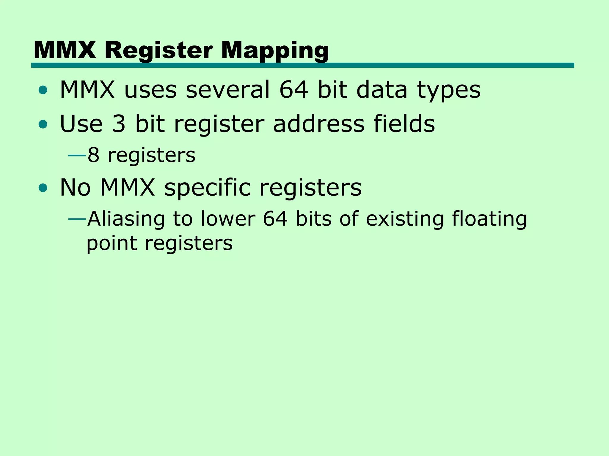 MMX Register Mapping
• MMX uses several 64 bit data types
• Use 3 bit register address fields
  —8 registers
• No MMX specific registers
  —Aliasing to lower 64 bits of existing floating
   point registers
 