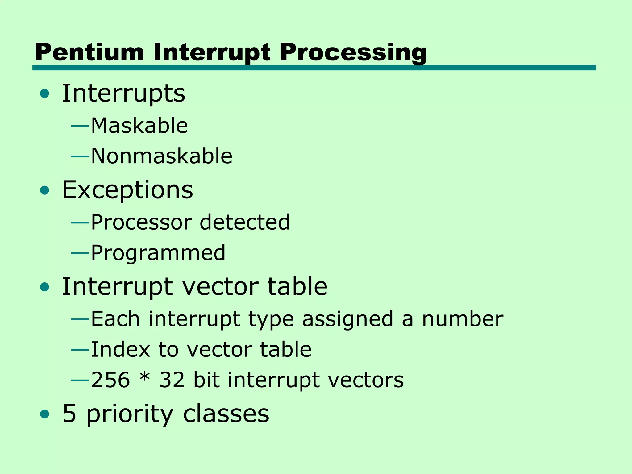 Pentium Interrupt Processing
• Interrupts
  —Maskable
  —Nonmaskable
• Exceptions
  —Processor detected
  —Programmed
• Interrupt vector table
  —Each interrupt type assigned a number
  —Index to vector table
  —256 * 32 bit interrupt vectors
• 5 priority classes
 