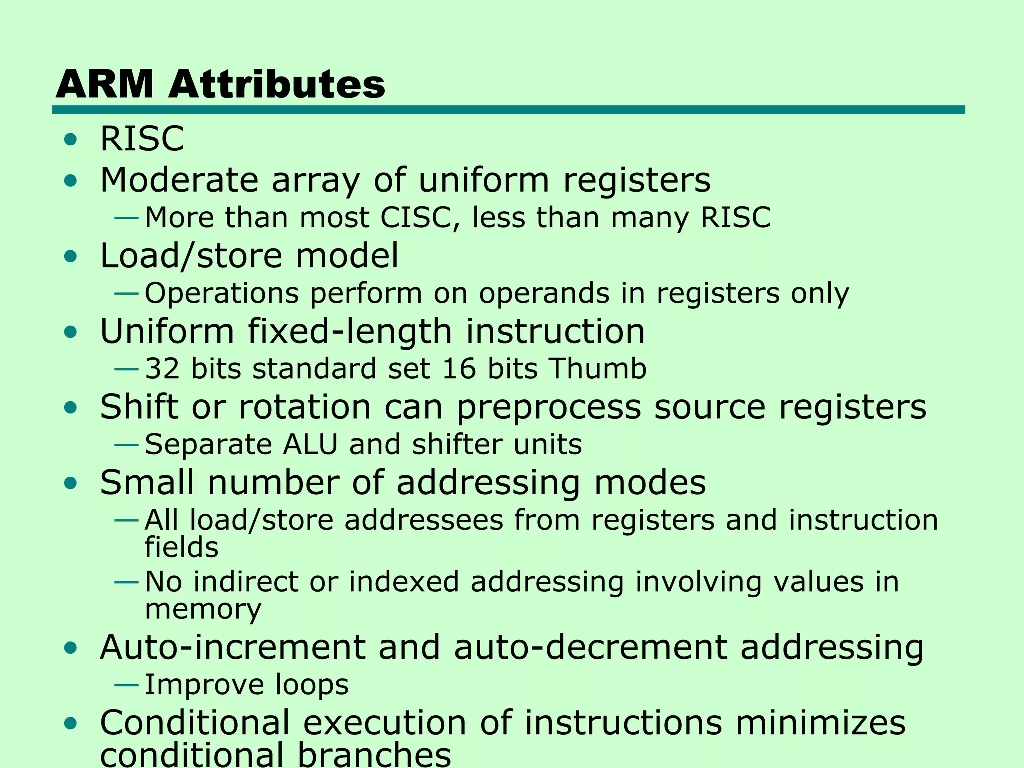 ARM Attributes
• RISC
• Moderate array of uniform registers
   — More than most CISC, less than many RISC
• Load/store model
   — Operations perform on operands in registers only
• Uniform fixed-length instruction
   — 32 bits standard set 16 bits Thumb
• Shift or rotation can preprocess source registers
   — Separate ALU and shifter units
• Small number of addressing modes
   — All load/store addressees from registers and instruction
     fields
   — No indirect or indexed addressing involving values in
     memory
• Auto-increment and auto-decrement addressing
   — Improve loops
• Conditional execution of instructions minimizes
  conditional branches
 