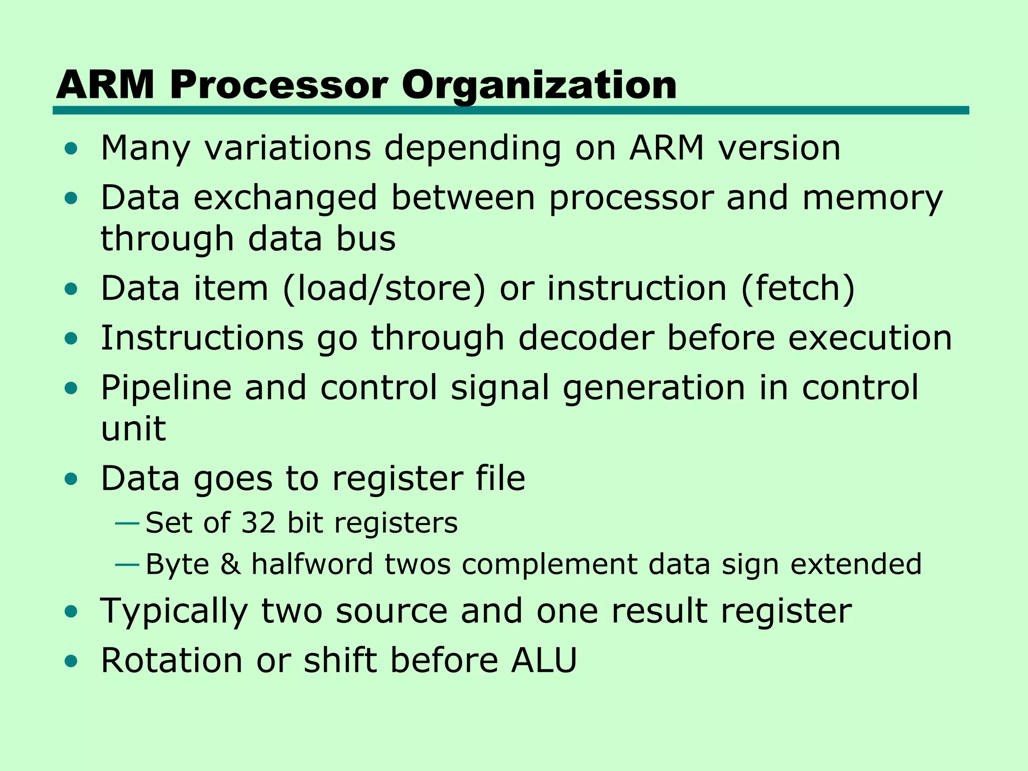 ARM Processor Organization
• Many variations depending on ARM version
• Data exchanged between processor and memory
  through data bus
• Data item (load/store) or instruction (fetch)
• Instructions go through decoder before execution
• Pipeline and control signal generation in control
  unit
• Data goes to register file
  — Set of 32 bit registers
  — Byte & halfword twos complement data sign extended
• Typically two source and one result register
• Rotation or shift before ALU
 