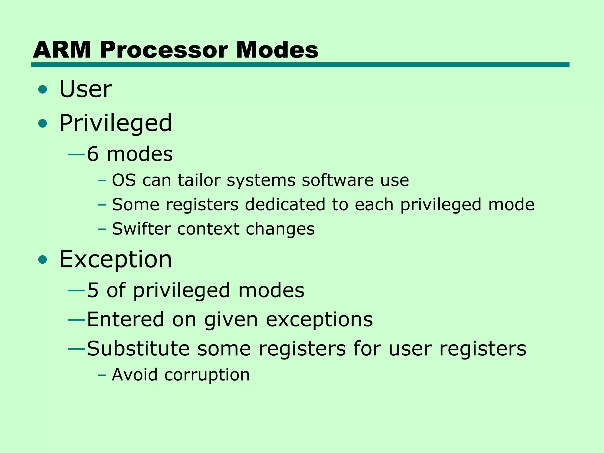 ARM Processor Modes
• User
• Privileged
  —6 modes
     – OS can tailor systems software use
     – Some registers dedicated to each privileged mode
     – Swifter context changes
• Exception
  —5 of privileged modes
  —Entered on given exceptions
  —Substitute some registers for user registers
     – Avoid corruption
 