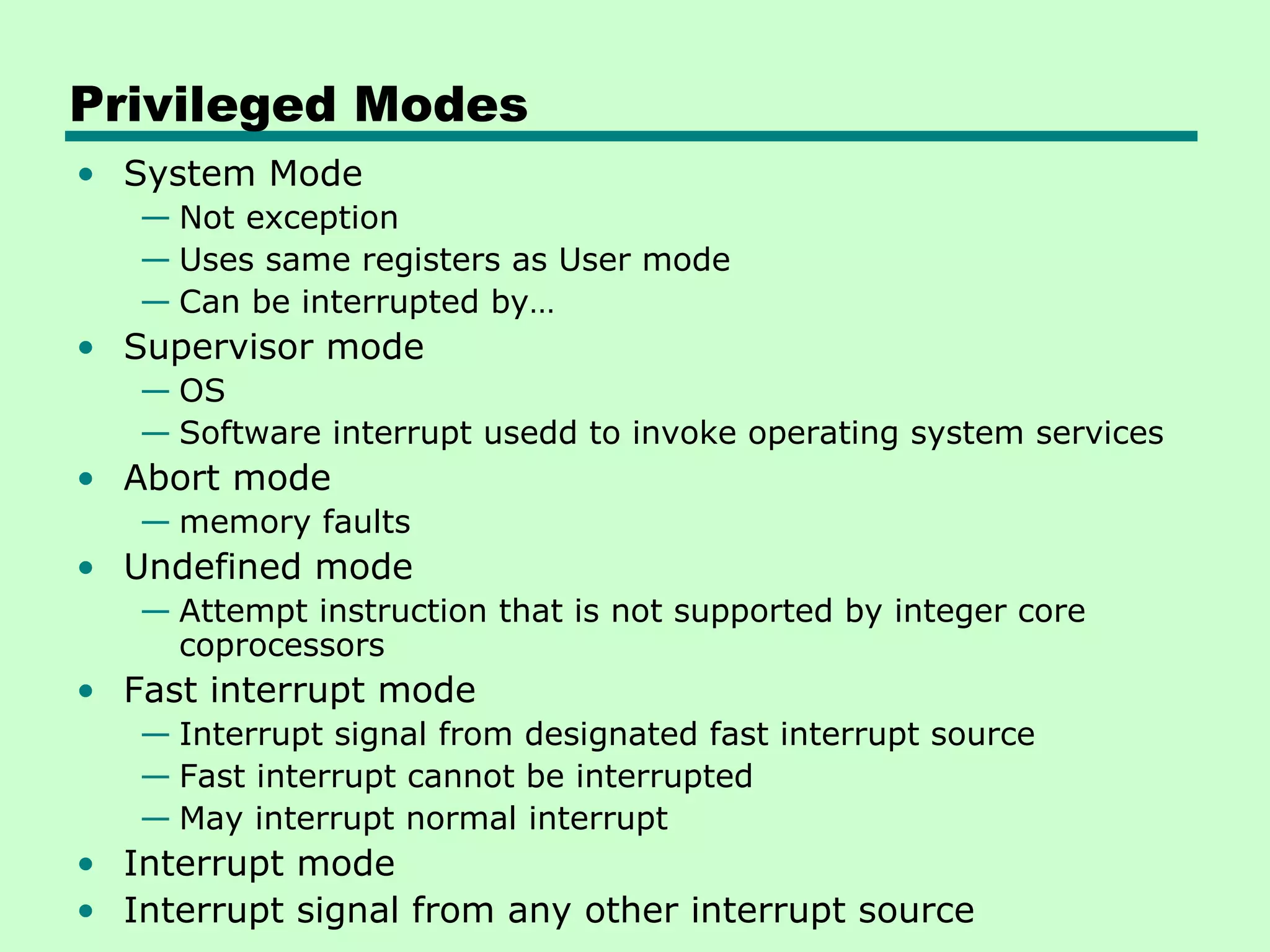 Privileged Modes
• System Mode
   — Not exception
   — Uses same registers as User mode
   — Can be interrupted by…
• Supervisor mode
   — OS
   — Software interrupt usedd to invoke operating system services
• Abort mode
   — memory faults
• Undefined mode
   — Attempt instruction that is not supported by integer core
     coprocessors
• Fast interrupt mode
   — Interrupt signal from designated fast interrupt source
   — Fast interrupt cannot be interrupted
   — May interrupt normal interrupt
• Interrupt mode
• Interrupt signal from any other interrupt source
 
