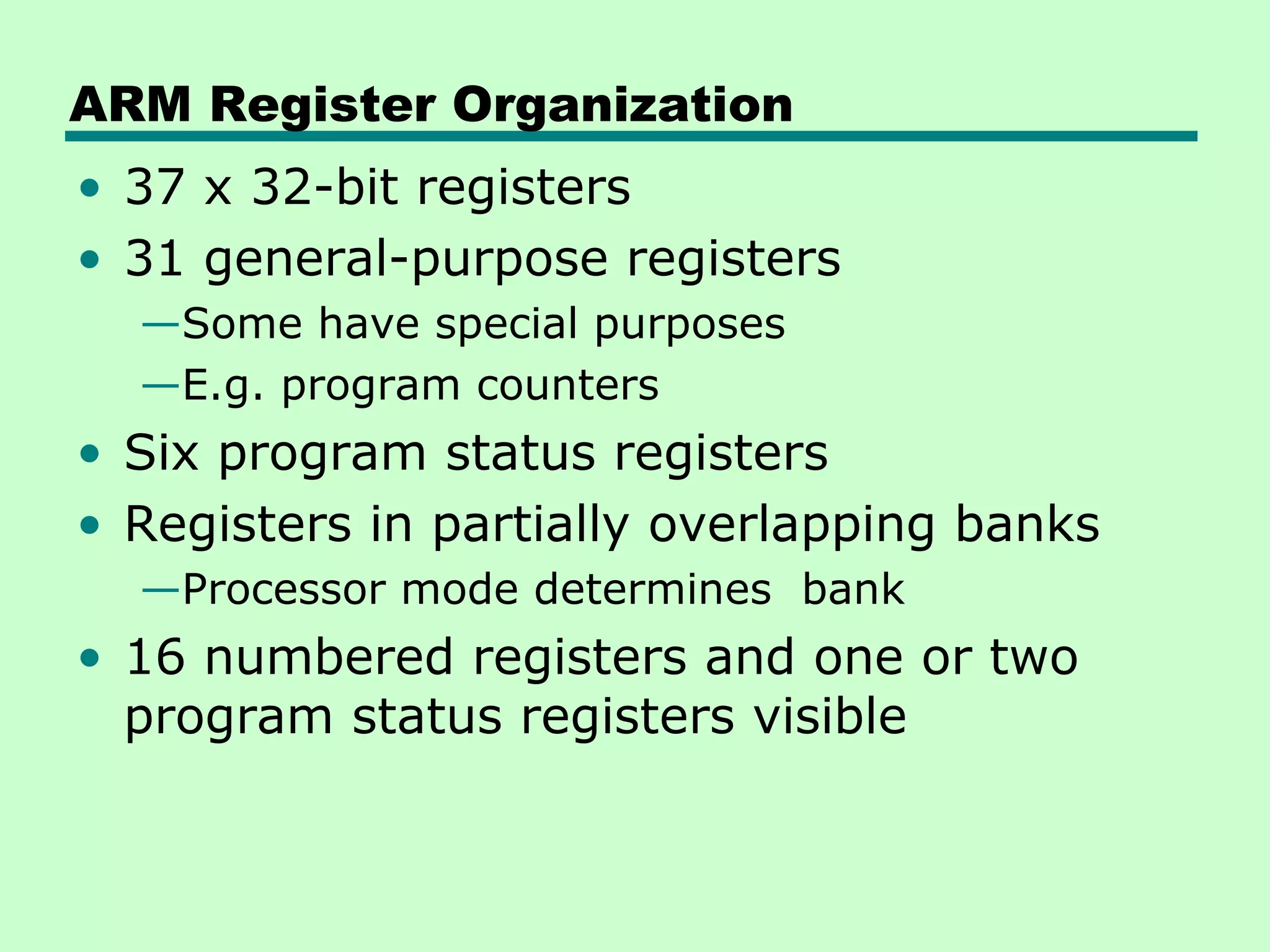 ARM Register Organization
• 37 x 32-bit registers
• 31 general-purpose registers
  —Some have special purposes
  —E.g. program counters
• Six program status registers
• Registers in partially overlapping banks
  —Processor mode determines bank
• 16 numbered registers and one or two
  program status registers visible
 