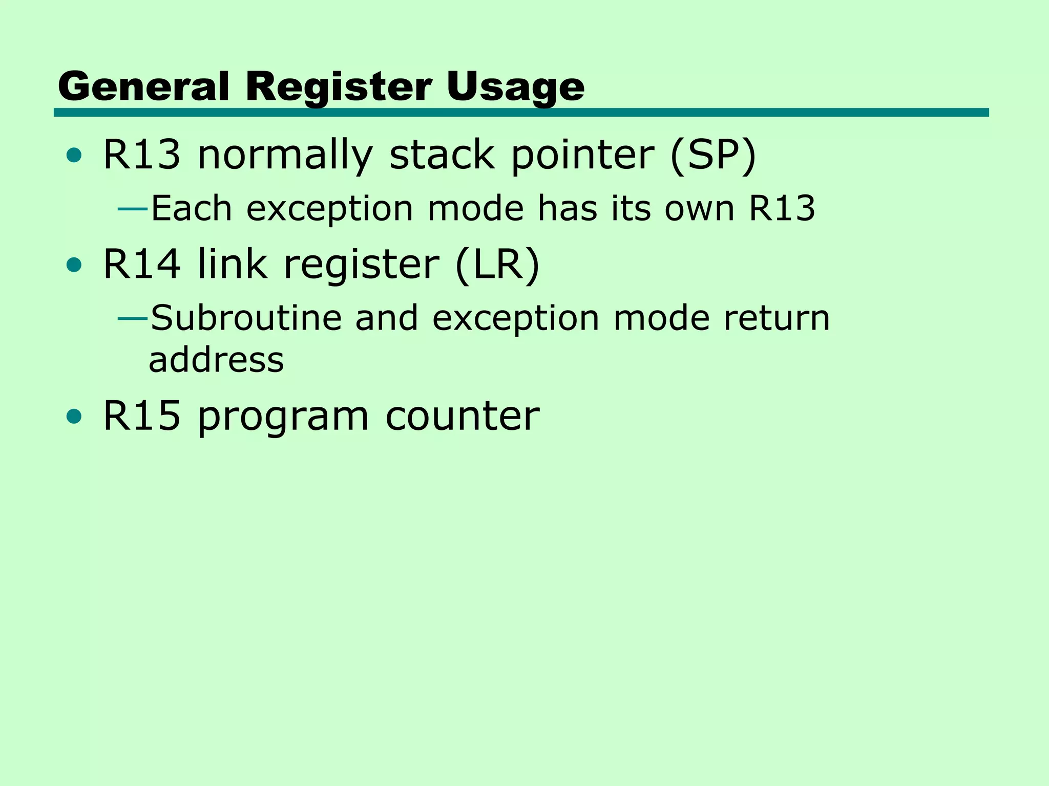 General Register Usage
• R13 normally stack pointer (SP)
  —Each exception mode has its own R13
• R14 link register (LR)
  —Subroutine and exception mode return
   address
• R15 program counter
 