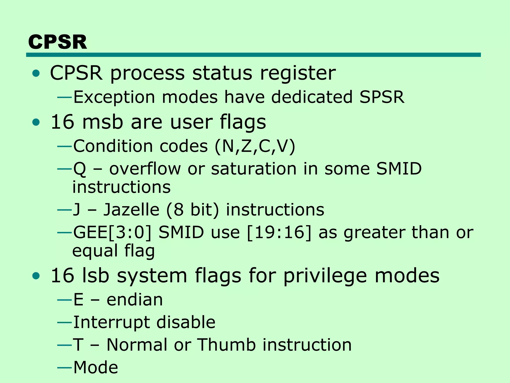 CPSR
• CPSR process status register
  —Exception modes have dedicated SPSR
• 16 msb are user flags
  —Condition codes (N,Z,C,V)
  —Q – overflow or saturation in some SMID
   instructions
  —J – Jazelle (8 bit) instructions
  —GEE[3:0] SMID use [19:16] as greater than or
   equal flag
• 16 lsb system flags for privilege modes
  —E – endian
  —Interrupt disable
  —T – Normal or Thumb instruction
  —Mode
 