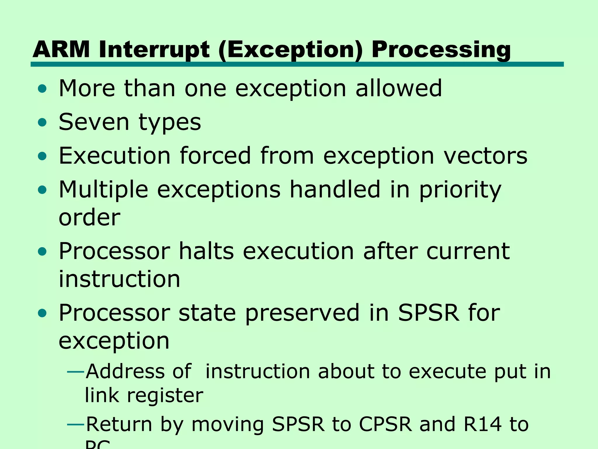 ARM Interrupt (Exception) Processing
• More than one exception allowed
• Seven types
• Execution forced from exception vectors
• Multiple exceptions handled in priority
  order
• Processor halts execution after current
  instruction
• Processor state preserved in SPSR for
  exception
    —Address of instruction about to execute put in
     link register
    —Return by moving SPSR to CPSR and R14 to
 
