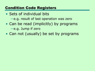 Condition Code Registers
• Sets of individual bits
  —e.g. result of last operation was zero
• Can be read (implicitly) by programs
  —e.g. Jump if zero
• Can not (usually) be set by programs
 