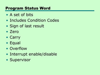 Program Status Word
•   A set of bits
•   Includes Condition Codes
•   Sign of last result
•   Zero
•   Carry
•   Equal
•   Overflow
•   Interrupt enable/disable
•   Supervisor
 