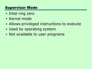 Supervisor Mode
•   Intel ring zero
•   Kernel mode
•   Allows privileged instructions to execute
•   Used by operating system
•   Not available to user programs
 