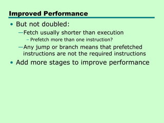 Improved Performance
• But not doubled:
  —Fetch usually shorter than execution
     – Prefetch more than one instruction?
  —Any jump or branch means that prefetched
   instructions are not the required instructions
• Add more stages to improve performance
 