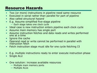 Resource Hazards
•   Two (or more) instructions in pipeline need same resource
•   Executed in serial rather than parallel for part of pipeline
•   Also called structural hazard
•   E.g. Assume simplified five-stage pipeline
     — Each stage takes one clock cycle
• Ideal case is new instruction enters pipeline each clock cycle
• Assume main memory has single port
• Assume instruction fetches and data reads and writes performed
  one at a time
• Ignore the cache
• Operand read or write cannot be performed in parallel with
  instruction fetch
• Fetch instruction stage must idle for one cycle fetching I3

• E.g. multiple instructions ready to enter execute instruction phase
• Single ALU

• One solution: increase available resources
     — Multiple main memory ports
     — Multiple ALUs
 