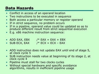 Data Hazards
• Conflict in access of an operand location
• Two instructions to be executed in sequence
• Both access a particular memory or register operand
• If in strict sequence, no problem occurs
• If in a pipeline, operand value could be updated so as to
  produce different result from strict sequential execution
• E.g. x86 machine instruction sequence:

• ADD EAX, EBX        /* EAX = EAX + EBX
• SUB ECX, EAX        /* ECX = ECX – EAX

• ADD instruction does not update EAX until end of stage 5,
  at clock cycle 5
• SUB instruction needs value at beginning of its stage 2, at
  clock cycle 4
• Pipeline must stall for two clocks cycles
• Without special hardware and specific avoidance
  algorithms, results in inefficient pipeline usage
 