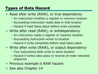 Types of Data Hazard
• Read after write (RAW), or true dependency
  — An instruction modifies a register or memory location
  — Succeeding instruction reads data in that location
  — Hazard if read takes place before write complete
• Write after read (RAW), or antidependency
  — An instruction reads a register or memory location
  — Succeeding instruction writes to location
  — Hazard if write completes before read takes place
• Write after write (RAW), or output dependency
  — Two instructions both write to same location
  — Hazard if writes take place in reverse of order intended
    sequence
• Previous example is RAW hazard
• See also Chapter 14
 