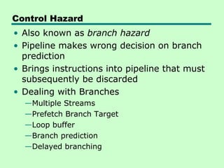 Control Hazard
• Also known as branch hazard
• Pipeline makes wrong decision on branch
  prediction
• Brings instructions into pipeline that must
  subsequently be discarded
• Dealing with Branches
  —Multiple Streams
  —Prefetch Branch Target
  —Loop buffer
  —Branch prediction
  —Delayed branching
 