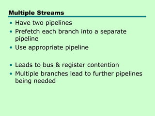 Multiple Streams
• Have two pipelines
• Prefetch each branch into a separate
  pipeline
• Use appropriate pipeline

• Leads to bus & register contention
• Multiple branches lead to further pipelines
  being needed
 